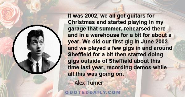 It was 2002, we all got guitars for Christmas and started playing in my garage that summer, rehearsed there and in a warehouse for a bit for about a year. We did our first gig in June 2003 and we played a few gigs in