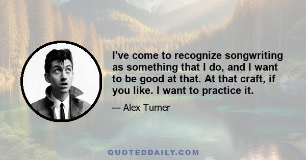 I've come to recognize songwriting as something that I do, and I want to be good at that. At that craft, if you like. I want to practice it.