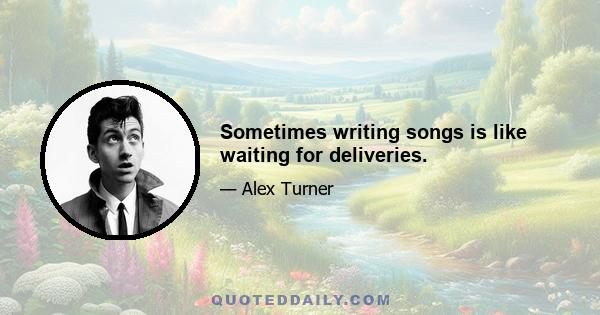 Sometimes writing songs is like waiting for deliveries.