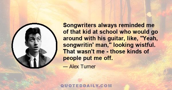 Songwriters always reminded me of that kid at school who would go around with his guitar, like, Yeah, songwritin' man, looking wistful. That wasn't me - those kinds of people put me off.