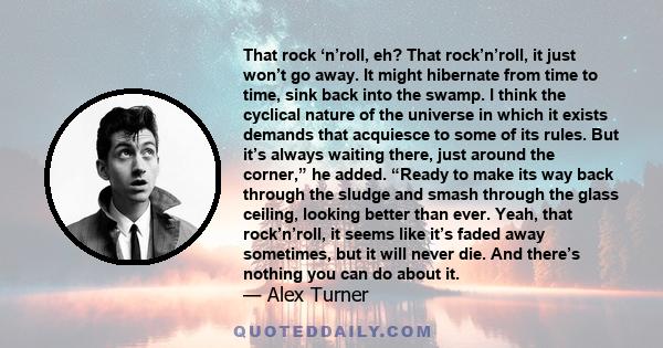 That rock ‘n’roll, eh? That rock’n’roll, it just won’t go away. It might hibernate from time to time, sink back into the swamp. I think the cyclical nature of the universe in which it exists demands that acquiesce to