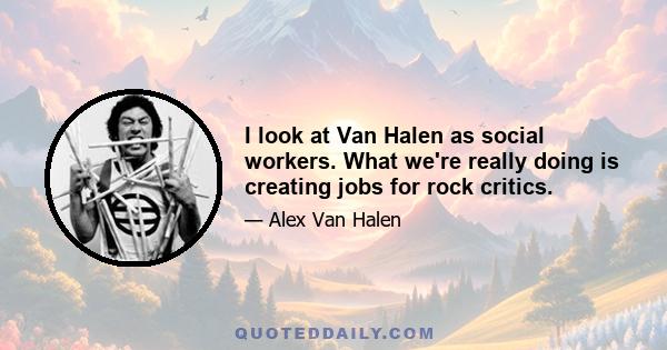 I look at Van Halen as social workers. What we're really doing is creating jobs for rock critics.