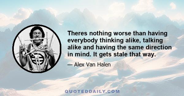 Theres nothing worse than having everybody thinking alike, talking alike and having the same direction in mind. It gets stale that way.