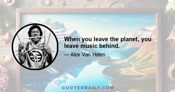 When you leave the planet, you leave music behind.