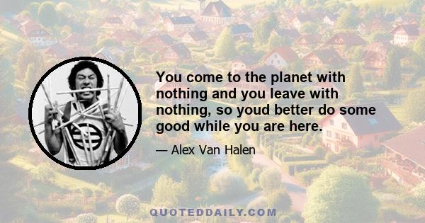 You come to the planet with nothing and you leave with nothing, so youd better do some good while you are here.