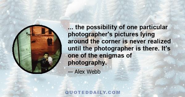 ... the possibility of one particular photographer's pictures lying around the corner is never realized until the photographer is there. It's one of the enigmas of photography.