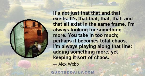 It's not just that that and that exists. It's that that, that, that, and that all exist in the same frame. I'm always looking for something more. You take in too much; perhaps it becomes total chaos. I'm always playing