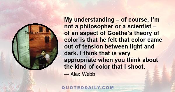 My understanding – of course, I’m not a philosopher or a scientist – of an aspect of Goethe’s theory of color is that he felt that color came out of tension between light and dark. I think that is very appropriate when