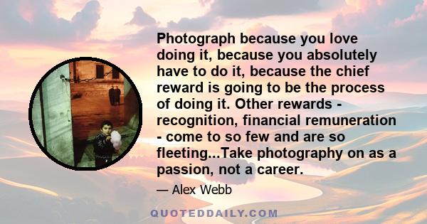 Photograph because you love doing it, because you absolutely have to do it, because the chief reward is going to be the process of doing it. Other rewards - recognition, financial remuneration - come to so few and are