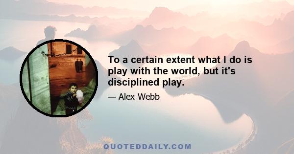 To a certain extent what I do is play with the world, but it's disciplined play.