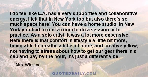 I do feel like L.A. has a very supportive and collaborative energy. I felt that in New York too but also there's so much space here! You can have a home studio. In New York you had to rent a room to do a session or to