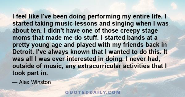 I feel like I've been doing performing my entire life. I started taking music lessons and singing when I was about ten. I didn't have one of those creepy stage moms that made me do stuff. I started bands at a pretty