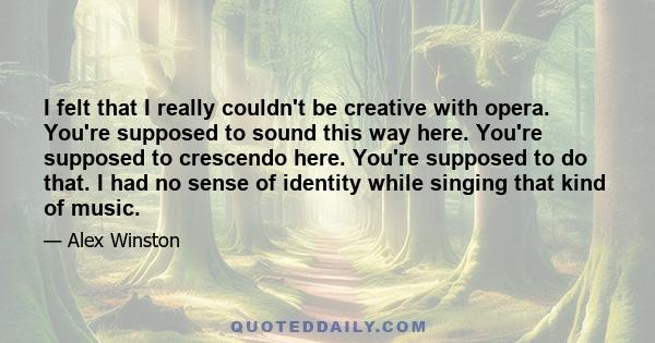 I felt that I really couldn't be creative with opera. You're supposed to sound this way here. You're supposed to crescendo here. You're supposed to do that. I had no sense of identity while singing that kind of music.