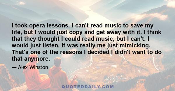 I took opera lessons. I can't read music to save my life, but I would just copy and get away with it. I think that they thought I could read music, but I can't. I would just listen. It was really me just mimicking.