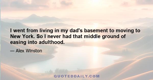 I went from living in my dad's basement to moving to New York. So I never had that middle ground of easing into adulthood.