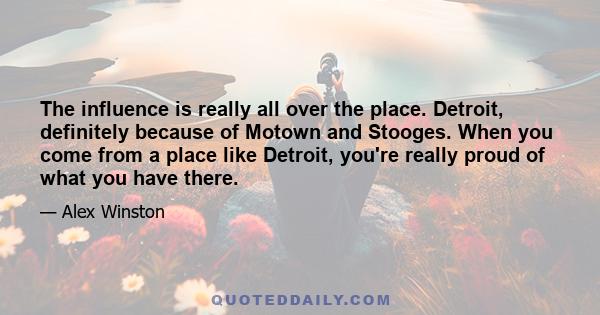 The influence is really all over the place. Detroit, definitely because of Motown and Stooges. When you come from a place like Detroit, you're really proud of what you have there.