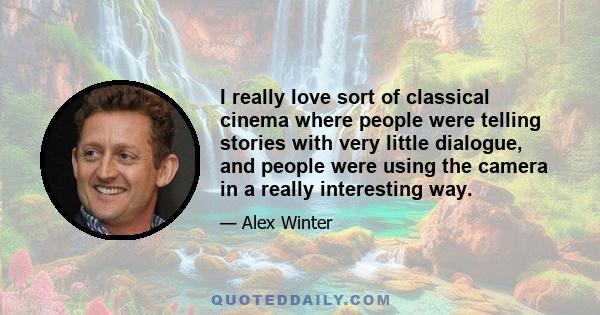 I really love sort of classical cinema where people were telling stories with very little dialogue, and people were using the camera in a really interesting way.