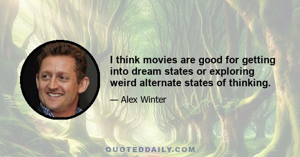 I think movies are good for getting into dream states or exploring weird alternate states of thinking.