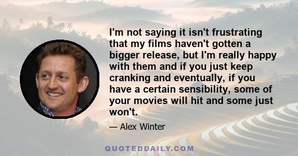 I'm not saying it isn't frustrating that my films haven't gotten a bigger release, but I'm really happy with them and if you just keep cranking and eventually, if you have a certain sensibility, some of your movies will 