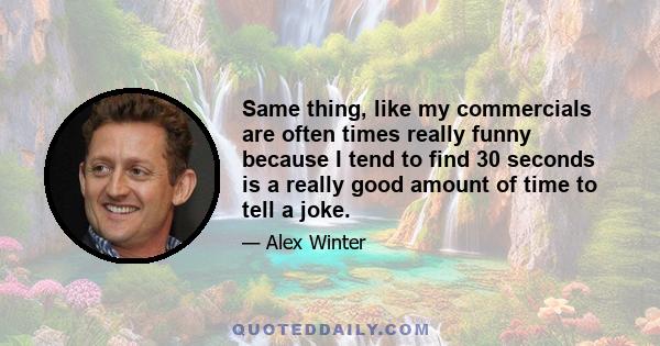 Same thing, like my commercials are often times really funny because I tend to find 30 seconds is a really good amount of time to tell a joke.