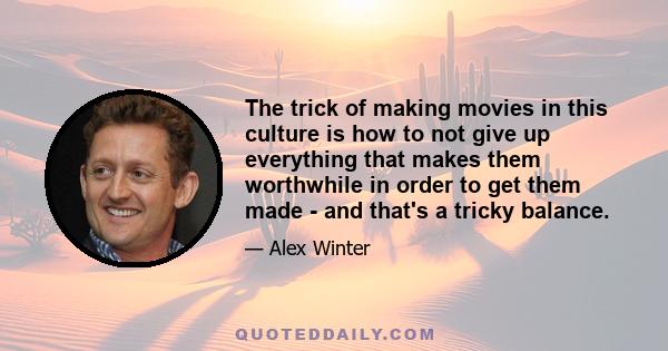 The trick of making movies in this culture is how to not give up everything that makes them worthwhile in order to get them made - and that's a tricky balance.