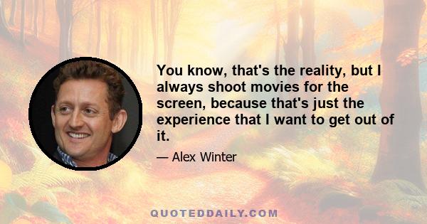 You know, that's the reality, but I always shoot movies for the screen, because that's just the experience that I want to get out of it.