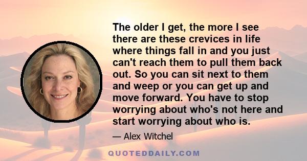 The older I get, the more I see there are these crevices in life where things fall in and you just can't reach them to pull them back out. So you can sit next to them and weep or you can get up and move forward. You