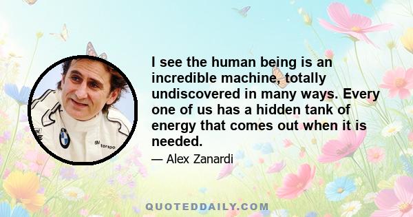 I see the human being is an incredible machine, totally undiscovered in many ways. Every one of us has a hidden tank of energy that comes out when it is needed.