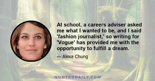 At school, a careers adviser asked me what I wanted to be, and I said 'fashion journalist,' so writing for 'Vogue' has provided me with the opportunity to fulfill a dream.