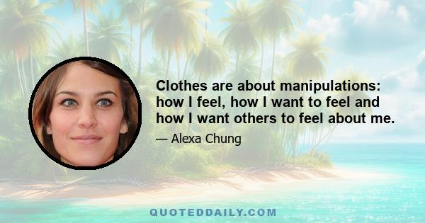 Clothes are about manipulations: how I feel, how I want to feel and how I want others to feel about me.