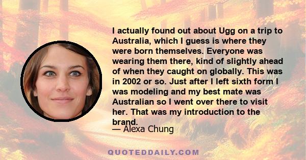 I actually found out about Ugg on a trip to Australia, which I guess is where they were born themselves. Everyone was wearing them there, kind of slightly ahead of when they caught on globally. This was in 2002 or so.