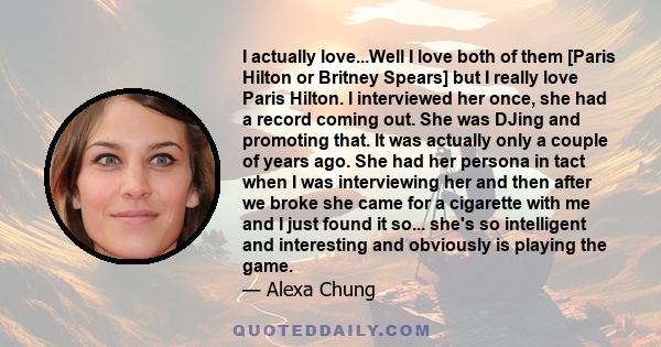 I actually love...Well I love both of them [Paris Hilton or Britney Spears] but I really love Paris Hilton. I interviewed her once, she had a record coming out. She was DJing and promoting that. It was actually only a