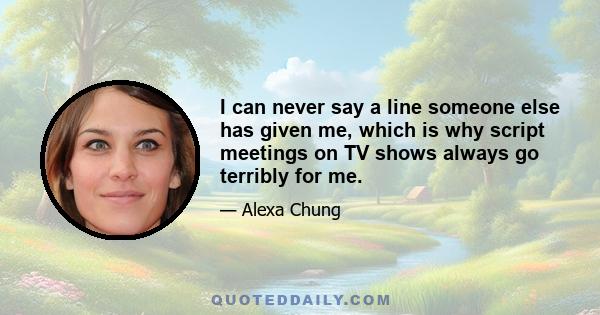 I can never say a line someone else has given me, which is why script meetings on TV shows always go terribly for me.