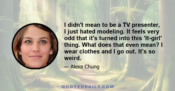 I didn't mean to be a TV presenter, I just hated modeling. It feels very odd that it's turned into this 'It-girl' thing. What does that even mean? I wear clothes and I go out. It's so weird.