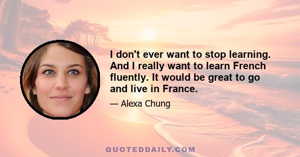 I don't ever want to stop learning. And I really want to learn French fluently. It would be great to go and live in France.