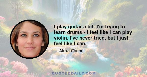 I play guitar a bit. I'm trying to learn drums - I feel like I can play violin. I've never tried, but I just feel like I can.