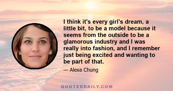 I think it's every girl's dream, a little bit, to be a model because it seems from the outside to be a glamorous industry and I was really into fashion, and I remember just being excited and wanting to be part of that.