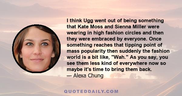 I think Ugg went out of being something that Kate Moss and Sienna Miller were wearing in high fashion circles and then they were embraced by everyone. Once something reaches that tipping point of mass popularity then