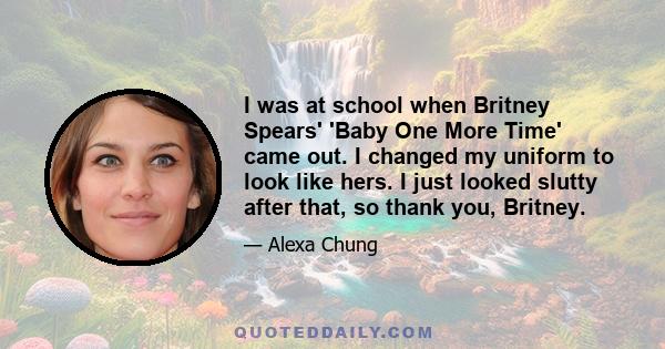 I was at school when Britney Spears' 'Baby One More Time' came out. I changed my uniform to look like hers. I just looked slutty after that, so thank you, Britney.