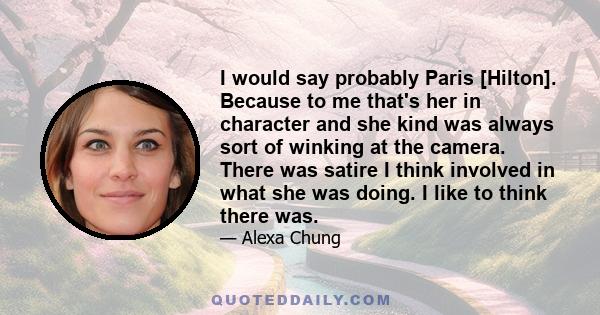 I would say probably Paris [Hilton]. Because to me that's her in character and she kind was always sort of winking at the camera. There was satire I think involved in what she was doing. I like to think there was.