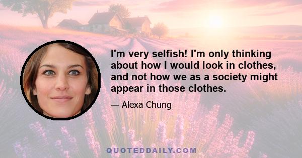 I'm very selfish! I'm only thinking about how I would look in clothes, and not how we as a society might appear in those clothes.