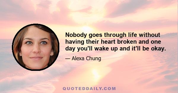 Nobody goes through life without having their heart broken and one day you'll wake up and it'll be okay.