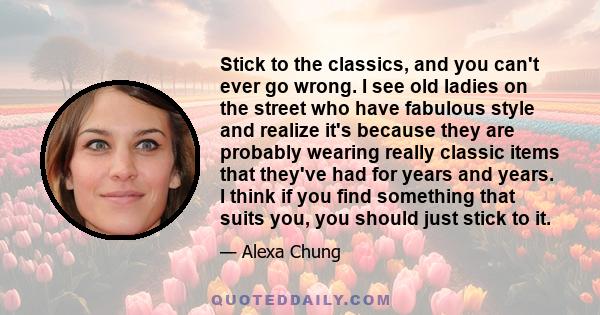 Stick to the classics, and you can't ever go wrong. I see old ladies on the street who have fabulous style and realize it's because they are probably wearing really classic items that they've had for years and years. I