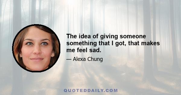 The idea of giving someone something that I got, that makes me feel sad.