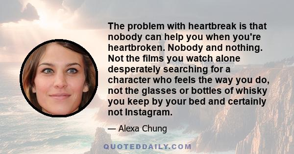 The problem with heartbreak is that nobody can help you when you're heartbroken. Nobody and nothing. Not the films you watch alone desperately searching for a character who feels the way you do, not the glasses or