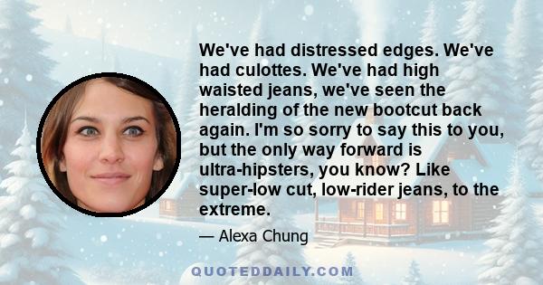 We've had distressed edges. We've had culottes. We've had high waisted jeans, we've seen the heralding of the new bootcut back again. I'm so sorry to say this to you, but the only way forward is ultra-hipsters, you