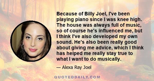 Because of Billy Joel, I've been playing piano since I was knee high. The house was always full of music, so of course he's influenced me, but I think I've also developed my own sound. He's also been really good about