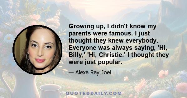 Growing up, I didn't know my parents were famous. I just thought they knew everybody. Everyone was always saying, 'Hi, Billy,' 'Hi, Christie.' I thought they were just popular.