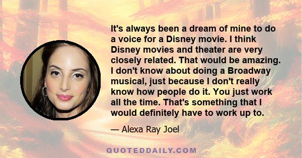 It's always been a dream of mine to do a voice for a Disney movie. I think Disney movies and theater are very closely related. That would be amazing. I don't know about doing a Broadway musical, just because I don't