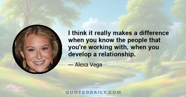 I think it really makes a difference when you know the people that you're working with, when you develop a relationship.